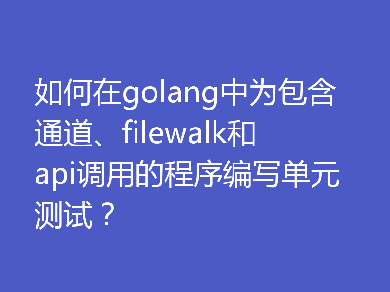 如何在golang中为包含通道、filewalk和api调用的程序编写单元测试？
