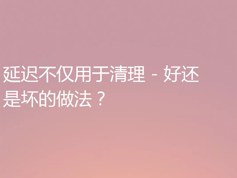 延迟不仅用于清理 - 好还是坏的做法？
