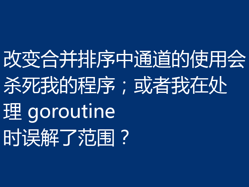 改变合并排序中通道的使用会杀死我的程序；或者我在处理 goroutine 时误解了范围？