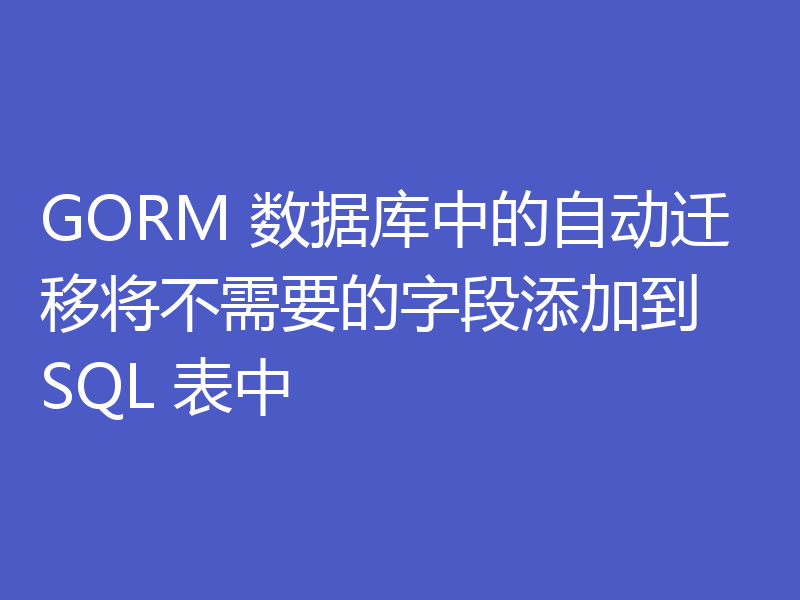GORM 数据库中的自动迁移将不需要的字段添加到 SQL 表中