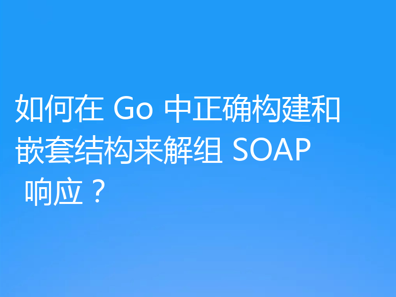 如何在 Go 中正确构建和嵌套结构来解组 SOAP 响应？