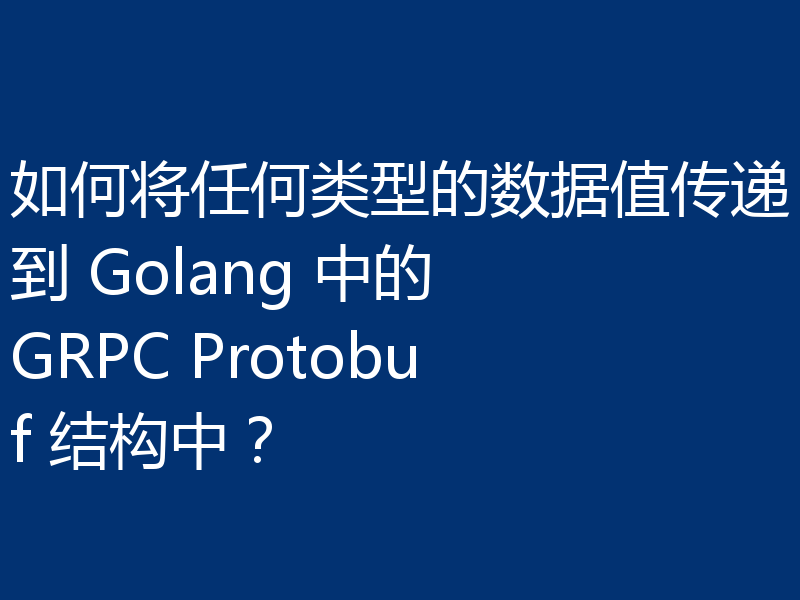 如何将任何类型的数据值传递到 Golang 中的 GRPC Protobuf 结构中？