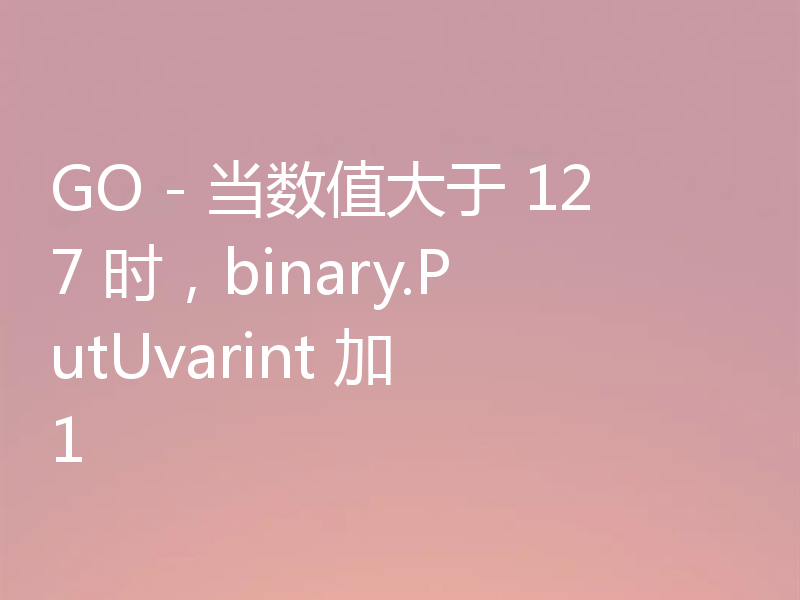 GO - 当数值大于 127 时，binary.PutUvarint 加 1