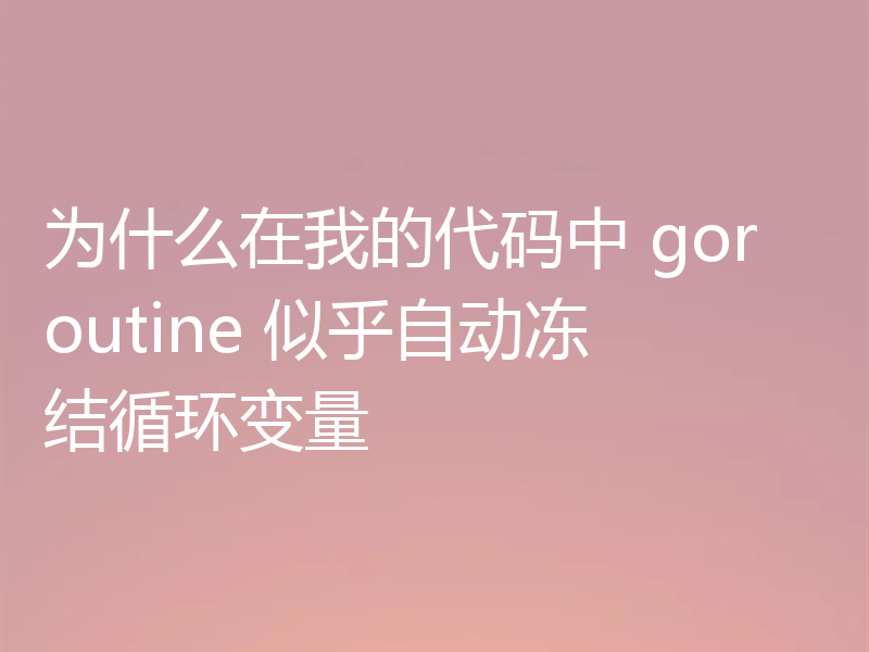 为什么在我的代码中 goroutine 似乎自动冻结循环变量