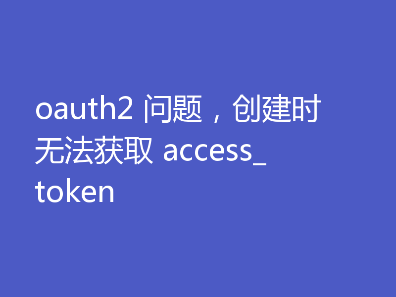 oauth2 问题，创建时无法获取 access_token