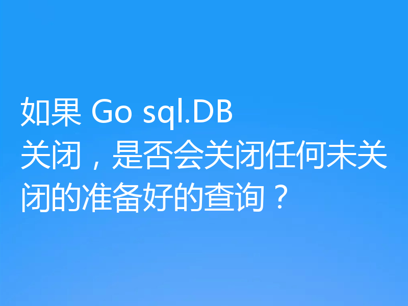 如果 Go sql.DB 关闭，是否会关闭任何未关闭的准备好的查询？