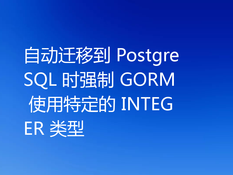 自动迁移到 PostgreSQL 时强制 GORM 使用特定的 INTEGER 类型