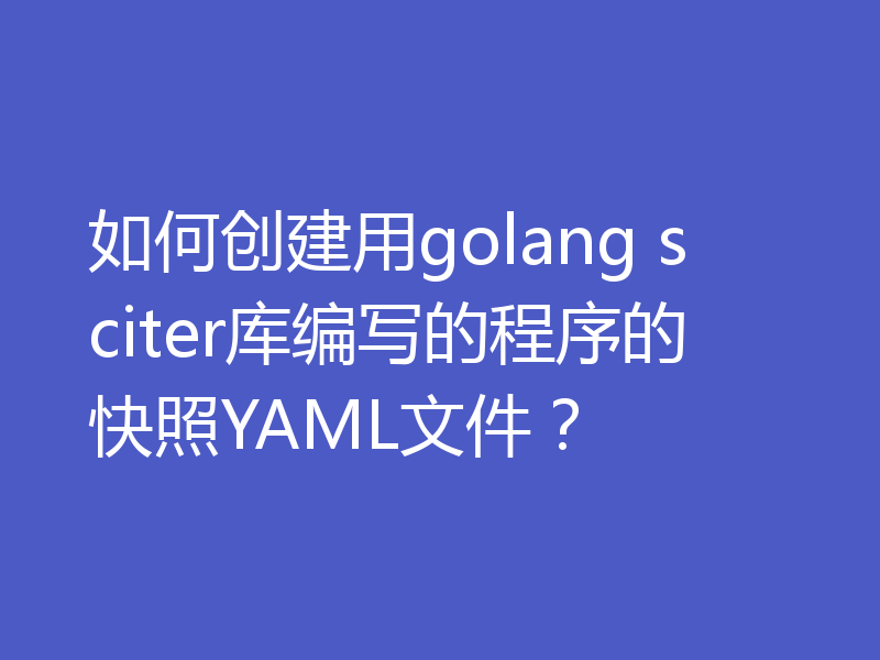 如何创建用golang sciter库编写的程序的快照YAML文件？