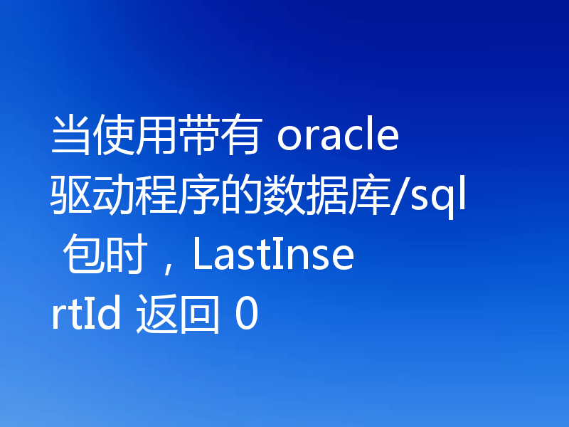 当使用带有 oracle 驱动程序的数据库/sql 包时，LastInsertId 返回 0