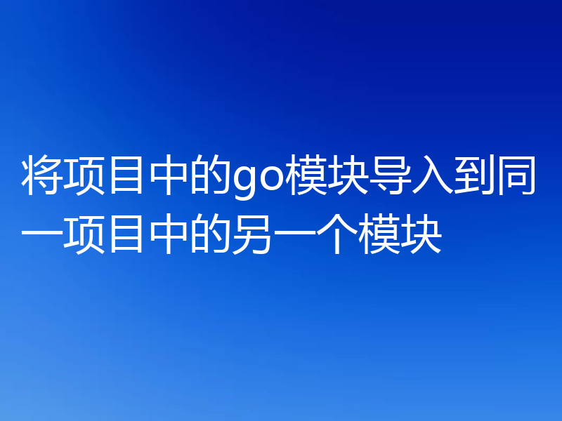 将项目中的go模块导入到同一项目中的另一个模块