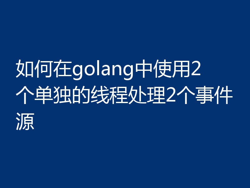 如何在golang中使用2个单独的线程处理2个事件源