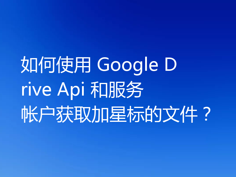 如何使用 Google Drive Api 和服务帐户获取加星标的文件？