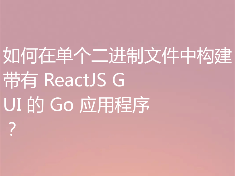 如何在单个二进制文件中构建带有 ReactJS GUI 的 Go 应用程序？