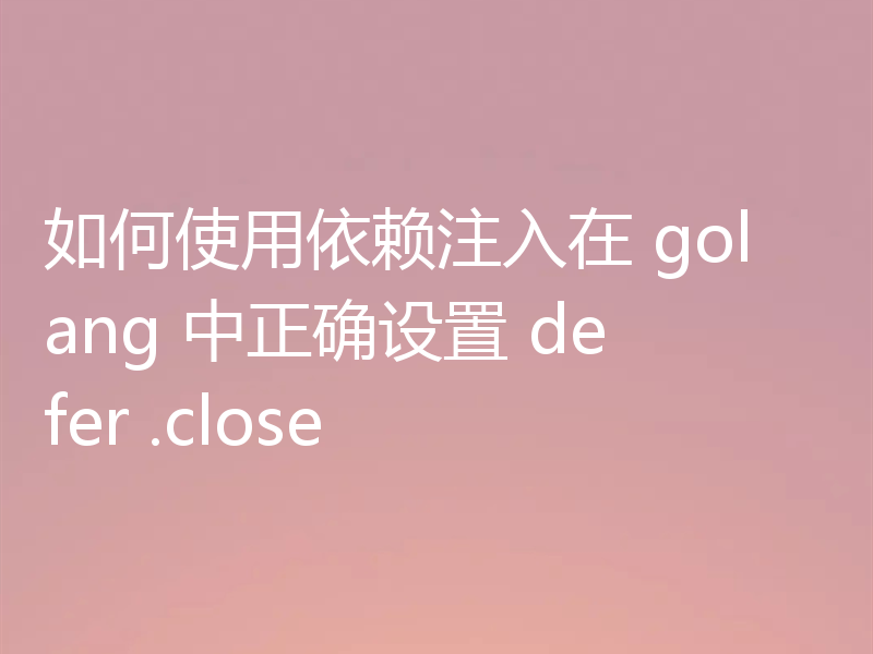 如何使用依赖注入在 golang 中正确设置 defer .close