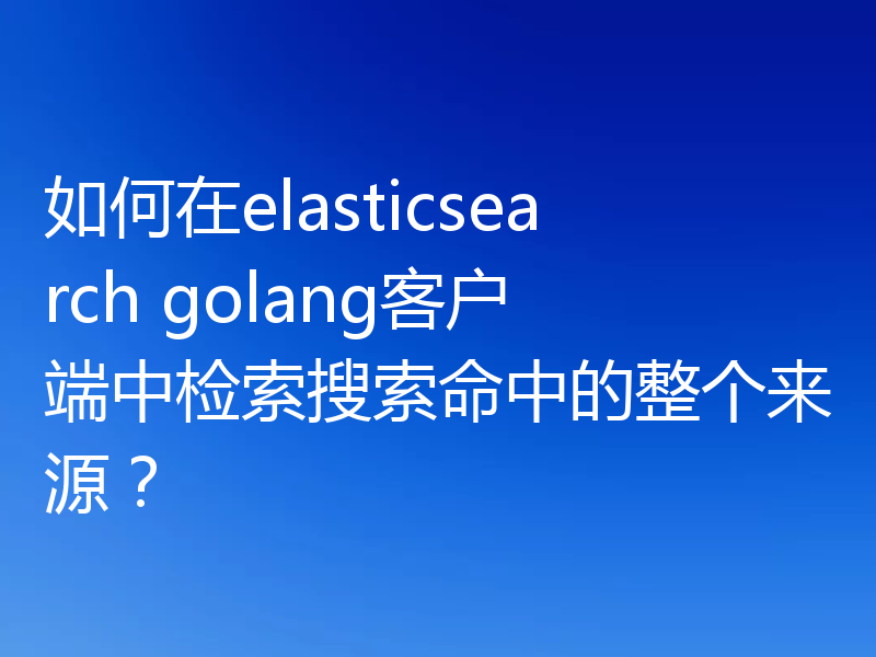 如何在elasticsearch golang客户端中检索搜索命中的整个来源？