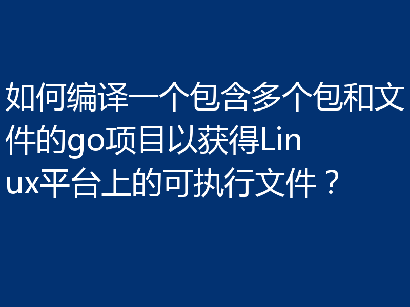 如何编译一个包含多个包和文件的go项目以获得Linux平台上的可执行文件？