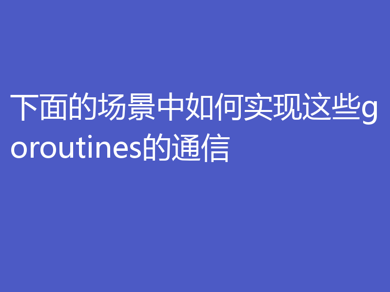 下面的场景中如何实现这些goroutines的通信