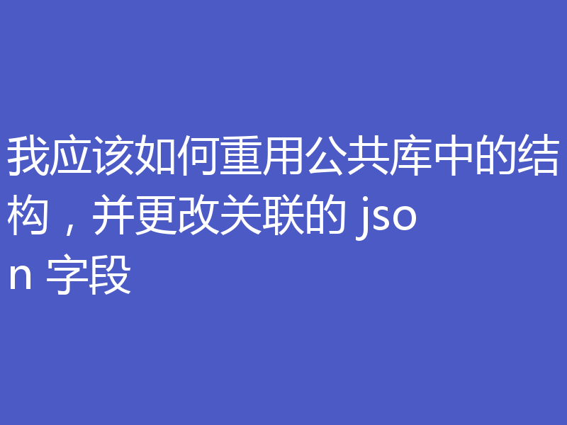 我应该如何重用公共库中的结构，并更改关联的 json 字段