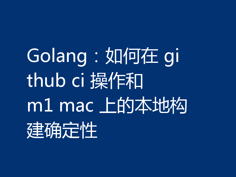 Golang：如何在 github ci 操作和 m1 mac 上的本地构建确定性