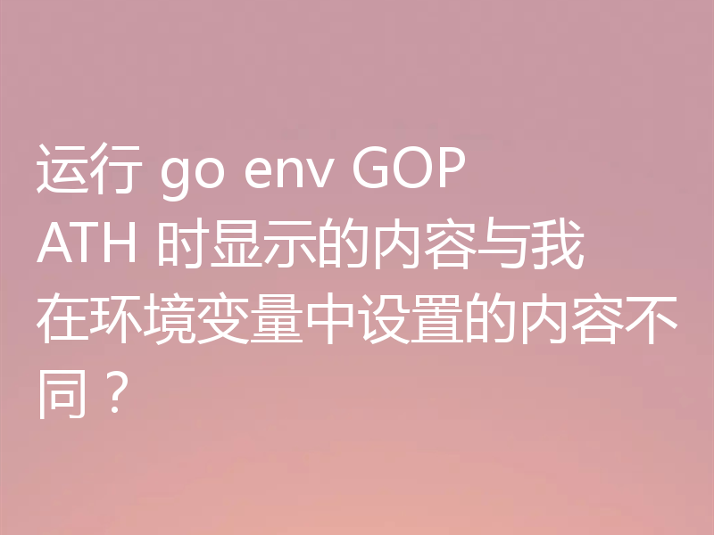 运行 go env GOPATH 时显示的内容与我在环境变量中设置的内容不同？