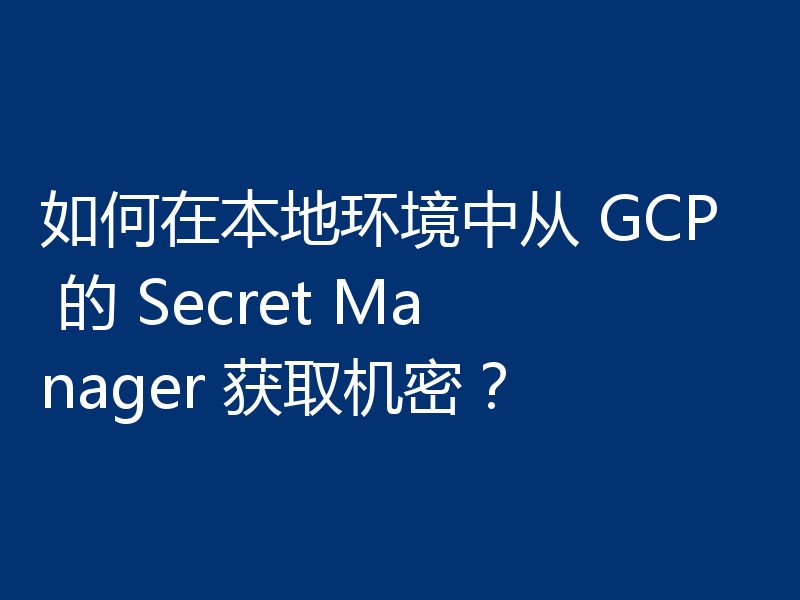 如何在本地环境中从 GCP 的 Secret Manager 获取机密？