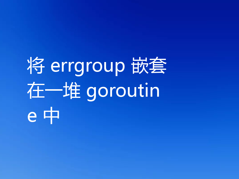 将 errgroup 嵌套在一堆 goroutine 中