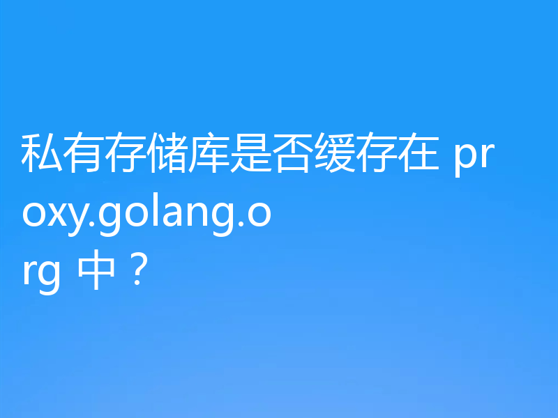 私有存储库是否缓存在 proxy.golang.org 中？