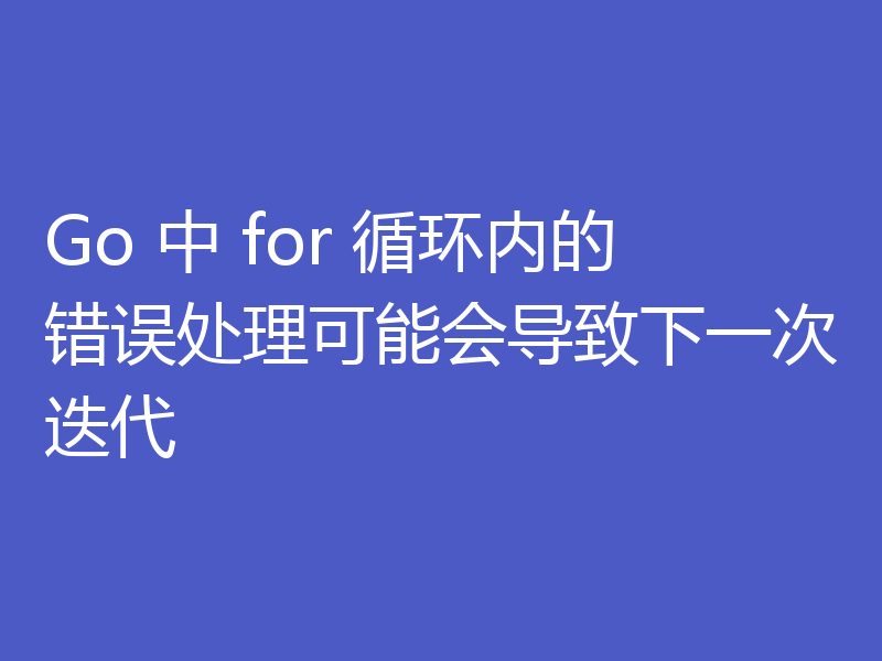 Go 中 for 循环内的错误处理可能会导致下一次迭代