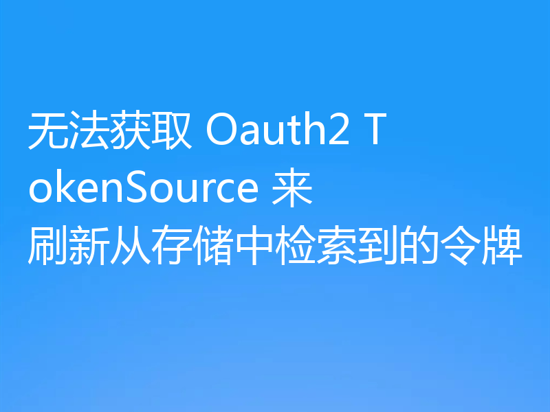 无法获取 Oauth2 TokenSource 来刷新从存储中检索到的令牌