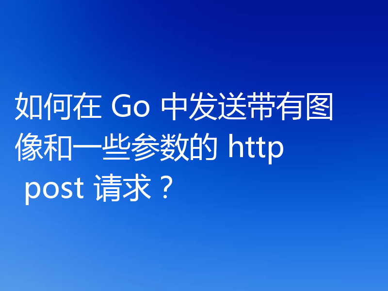 如何在 Go 中发送带有图像和一些参数的 http post 请求？