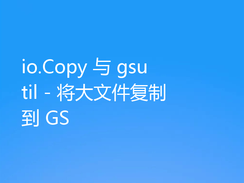 io.Copy 与 gsutil - 将大文件复制到 GS