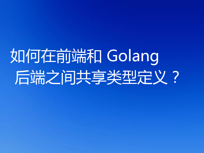 如何在前端和 Golang 后端之间共享类型定义？