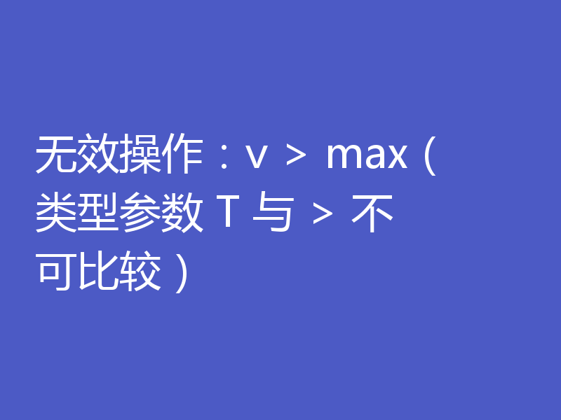 无效操作：v > max（类型参数 T 与 > 不可比较）