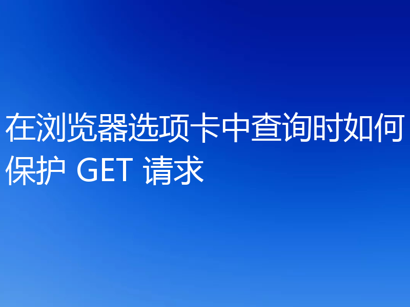 在浏览器选项卡中查询时如何保护 GET 请求