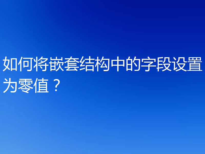 如何将嵌套结构中的字段设置为零值？