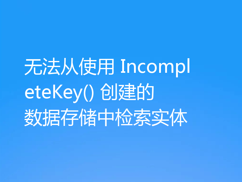 无法从使用 IncompleteKey() 创建的数据存储中检索实体