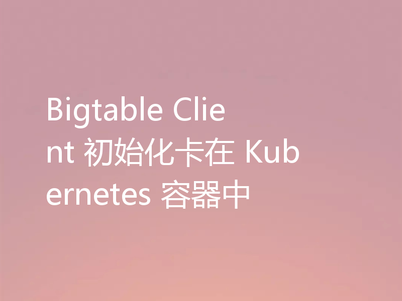 Bigtable Client 初始化卡在 Kubernetes 容器中