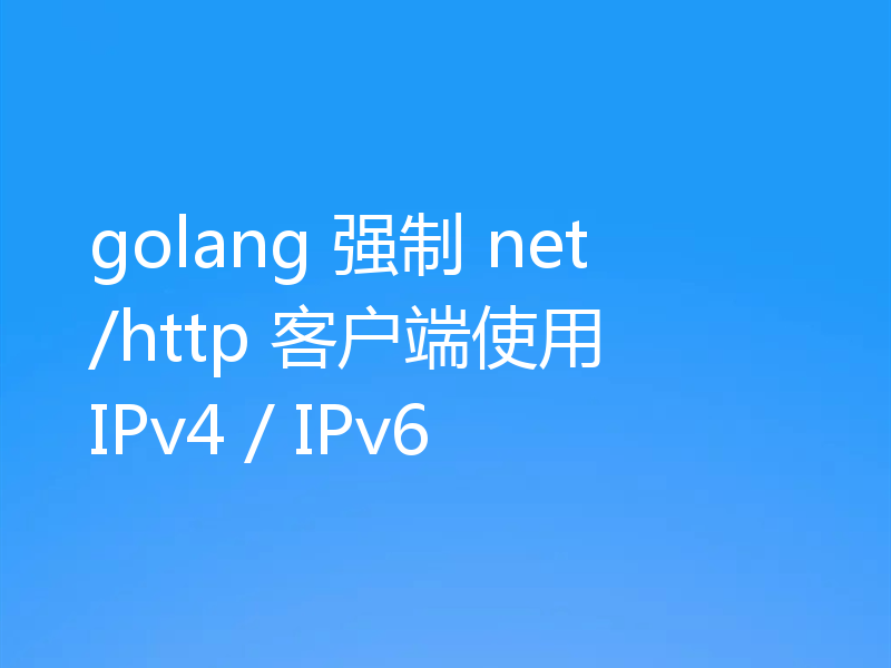 golang 强制 net/http 客户端使用 IPv4 / IPv6