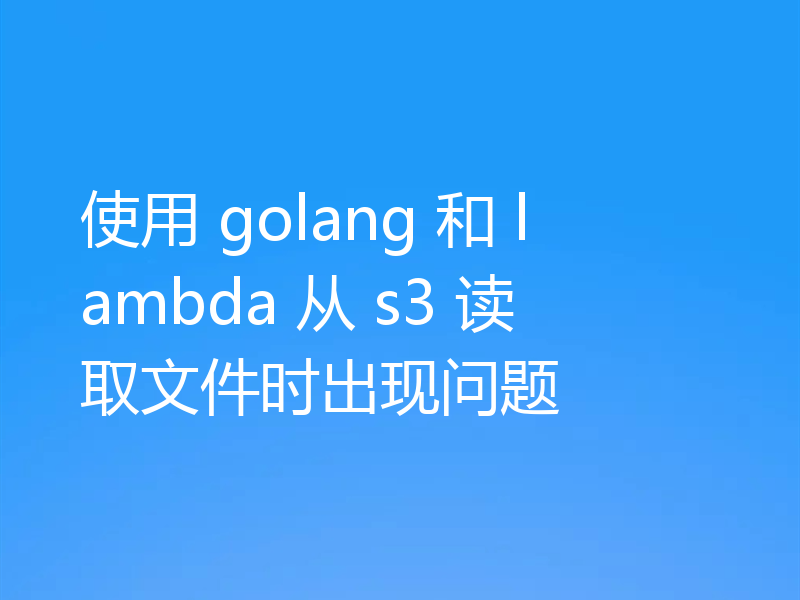 使用 golang 和 lambda 从 s3 读取文件时出现问题