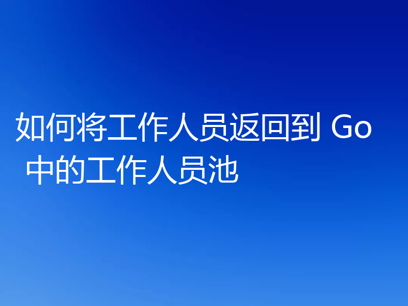 如何将工作人员返回到 Go 中的工作人员池