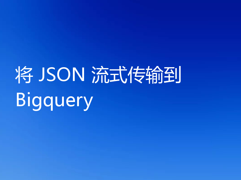 将 JSON 流式传输到 Bigquery