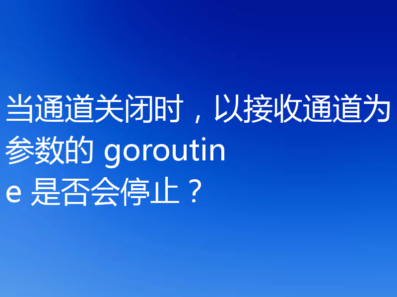 当通道关闭时，以接收通道为参数的 goroutine 是否会停止？