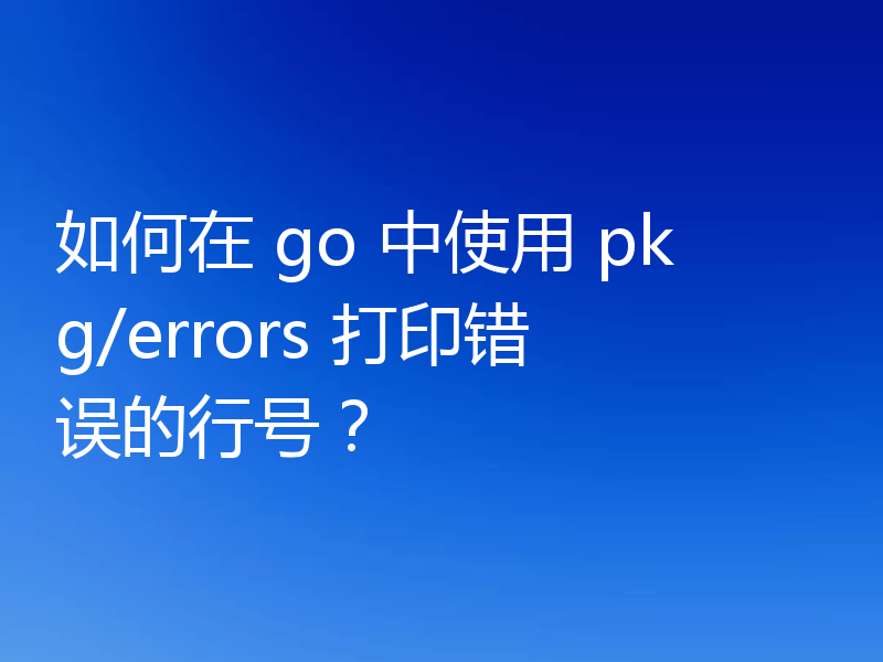 如何在 go 中使用 pkg/errors 打印错误的行号？