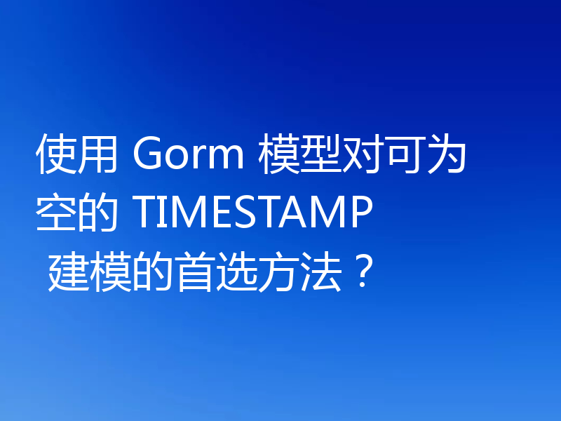 使用 Gorm 模型对可为空的 TIMESTAMP 建模的首选方法？