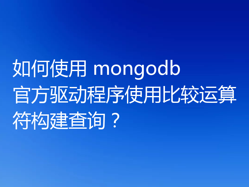如何使用 mongodb 官方驱动程序使用比较运算符构建查询？