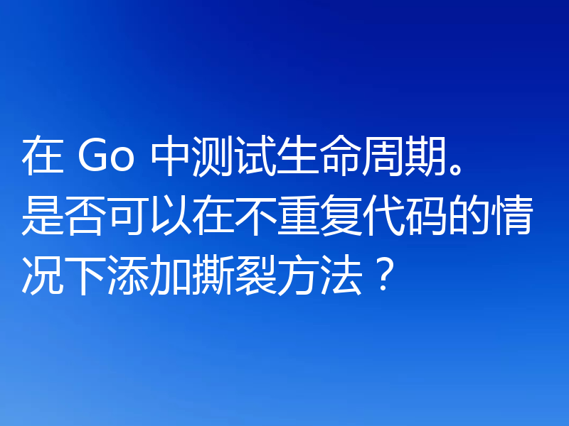 在 Go 中测试生命周期。是否可以在不重复代码的情况下添加撕裂方法？