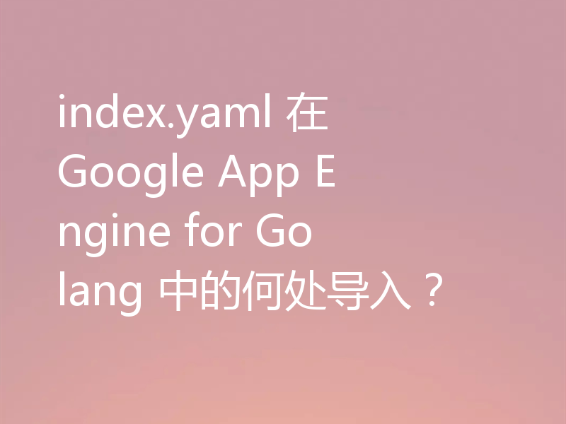 index.yaml 在 Google App Engine for Golang 中的何处导入？