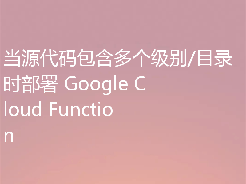 当源代码包含多个级别/目录时部署 Google Cloud Function
