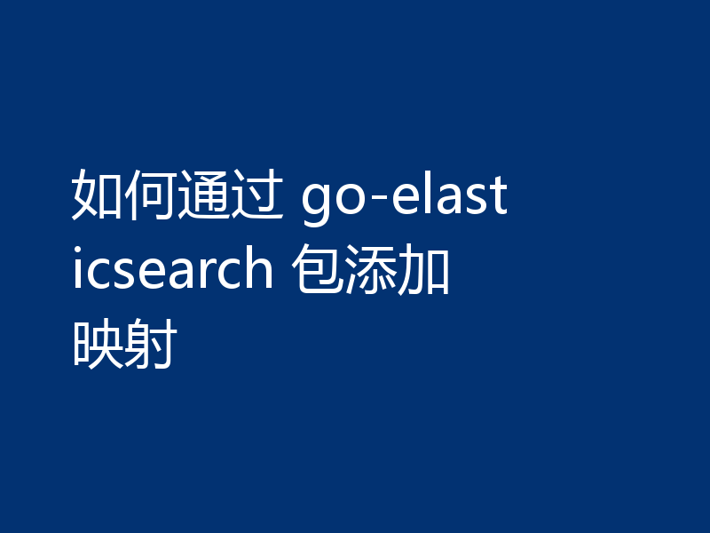 如何通过 go-elasticsearch 包添加映射