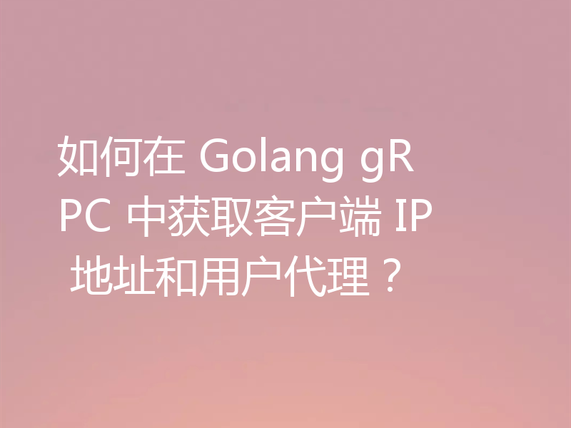 如何在 Golang gRPC 中获取客户端 IP 地址和用户代理？